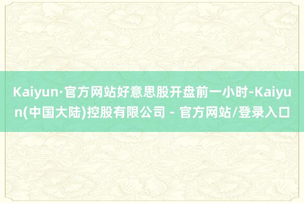Kaiyun·官方网站好意思股开盘前一小时-Kaiyun(中国大陆)控股有限公司 - 官方网站/登录入口