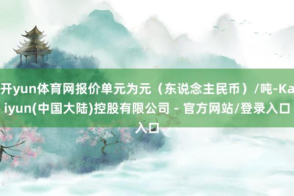 开yun体育网报价单元为元(东说念主民币)/吨-Kaiyun(中国大陆)控股有限公司 - 官方网站/登录入口