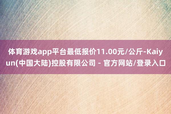 体育游戏app平台最低报价11.00元/公斤-Kaiyun(中国大陆)控股有限公司 - 官方网站/登录入口