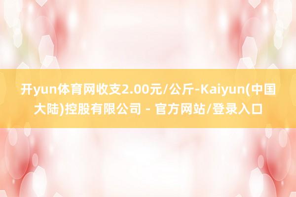 开yun体育网收支2.00元/公斤-Kaiyun(中国大陆)控股有限公司 - 官方网站/登录入口