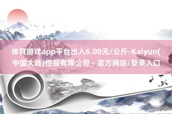 体育游戏app平台出入6.00元/公斤-Kaiyun(中国大陆)控股有限公司 - 官方网站/登录入口