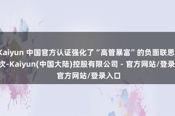 Kaiyun 中国官方认证强化了“高管暴富”的负面联思；　　2　　其次-Kaiyun(中国大陆)控股有限公司 - 官方网站/登录入口