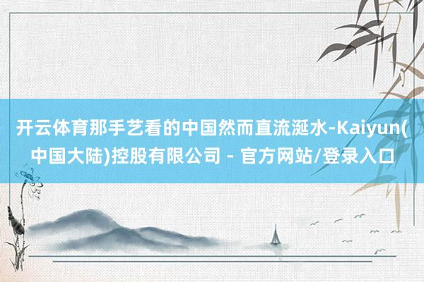 开云体育那手艺看的中国然而直流涎水-Kaiyun(中国大陆)控股有限公司 - 官方网站/登录入口