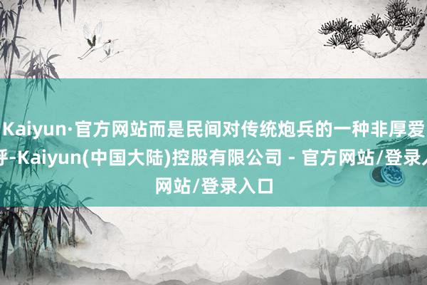 Kaiyun·官方网站而是民间对传统炮兵的一种非厚爱称呼-Kaiyun(中国大陆)控股有限公司 - 官方网站/登录入口