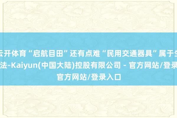 云开体育“启航目田”还有点难“民用交通器具”属于生计想法-Kaiyun(中国大陆)控股有限公司 - 官方网站/登录入口