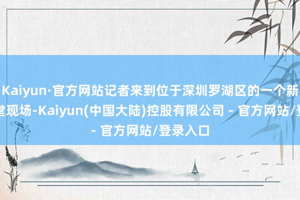 Kaiyun·官方网站记者来到位于深圳罗湖区的一个新楼盘名堂现场-Kaiyun(中国大陆)控股有限公司 - 官方网站/登录入口