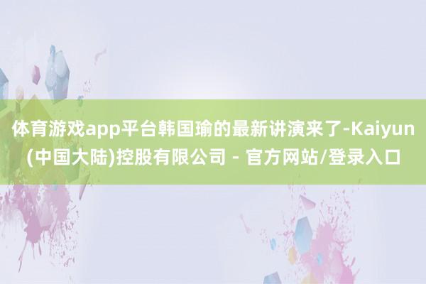 体育游戏app平台韩国瑜的最新讲演来了-Kaiyun(中国大陆)控股有限公司 - 官方网站/登录入口