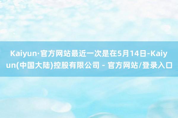 Kaiyun·官方网站最近一次是在5月14日-Kaiyun(中国大陆)控股有限公司 - 官方网站/登录入口