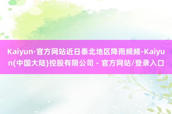 Kaiyun·官方网站近日泰北地区降雨频频-Kaiyun(中国大陆)控股有限公司 - 官方网站/登录入口