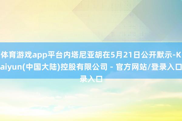 体育游戏app平台内塔尼亚胡在5月21日公开默示-Kaiyun(中国大陆)控股有限公司 - 官方网站/登录入口