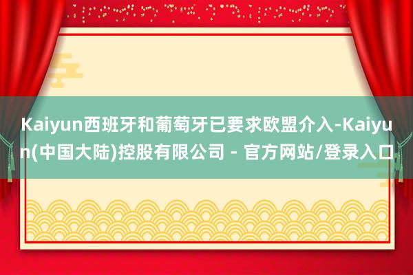 Kaiyun西班牙和葡萄牙已要求欧盟介入-Kaiyun(中国大陆)控股有限公司 - 官方网站/登录入口