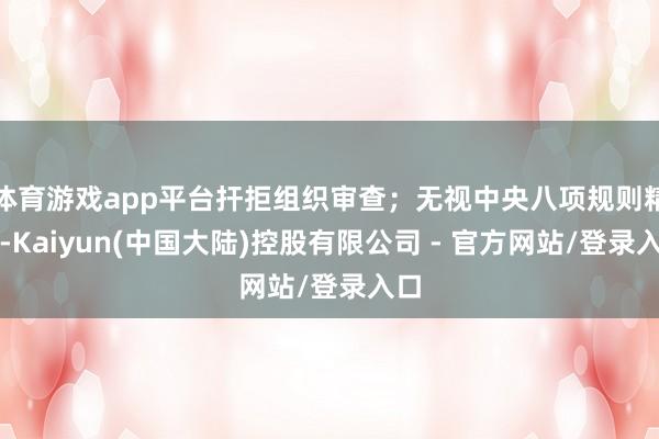 体育游戏app平台扞拒组织审查；无视中央八项规则精神-Kaiyun(中国大陆)控股有限公司 - 官方网站/登录入口