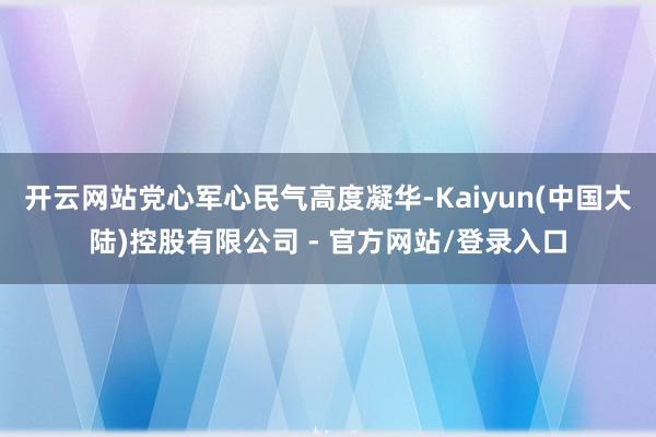 开云网站党心军心民气高度凝华-Kaiyun(中国大陆)控股有限公司 - 官方网站/登录入口