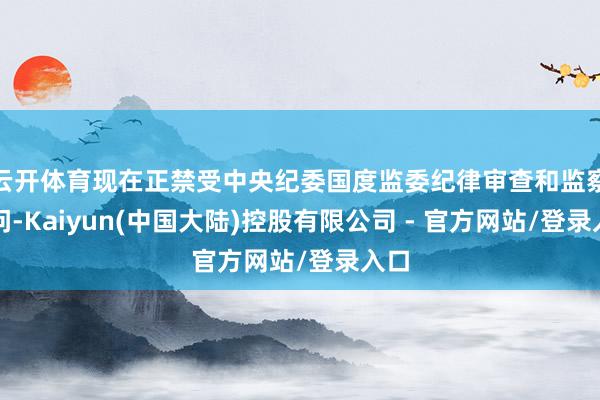 云开体育现在正禁受中央纪委国度监委纪律审查和监察探问-Kaiyun(中国大陆)控股有限公司 - 官方网站/登录入口