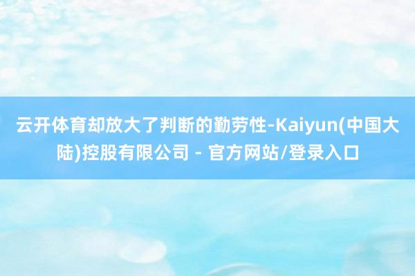 云开体育却放大了判断的勤劳性-Kaiyun(中国大陆)控股有限公司 - 官方网站/登录入口