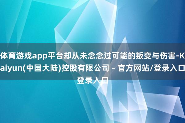 体育游戏app平台却从未念念过可能的叛变与伤害-Kaiyun(中国大陆)控股有限公司 - 官方网站/登录入口