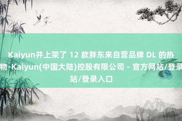 Kaiyun并上架了 12 款胖东来自营品牌 DL 的热点产物-Kaiyun(中国大陆)控股有限公司 - 官方网站/登录入口