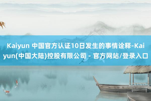 Kaiyun 中国官方认证10日发生的事情诠释-Kaiyun(中国大陆)控股有限公司 - 官方网站/登录入口