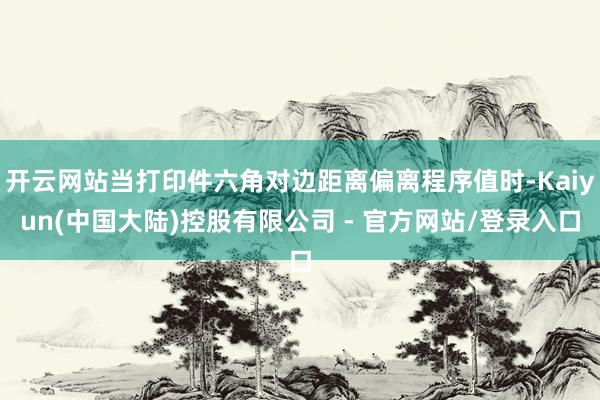 开云网站当打印件六角对边距离偏离程序值时-Kaiyun(中国大陆)控股有限公司 - 官方网站/登录入口