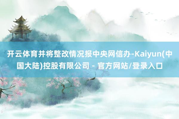 开云体育并将整改情况报中央网信办-Kaiyun(中国大陆)控股有限公司 - 官方网站/登录入口