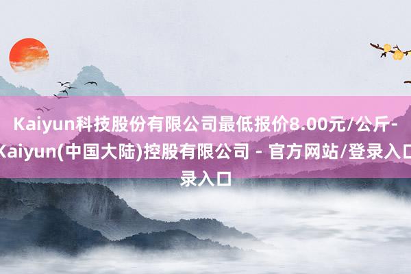 Kaiyun科技股份有限公司最低报价8.00元/公斤-Kaiyun(中国大陆)控股有限公司 - 官方网站/登录入口