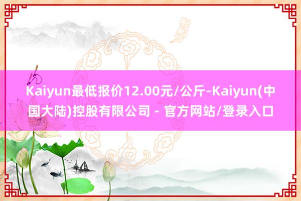 Kaiyun最低报价12.00元/公斤-Kaiyun(中国大陆)控股有限公司 - 官方网站/登录入口
