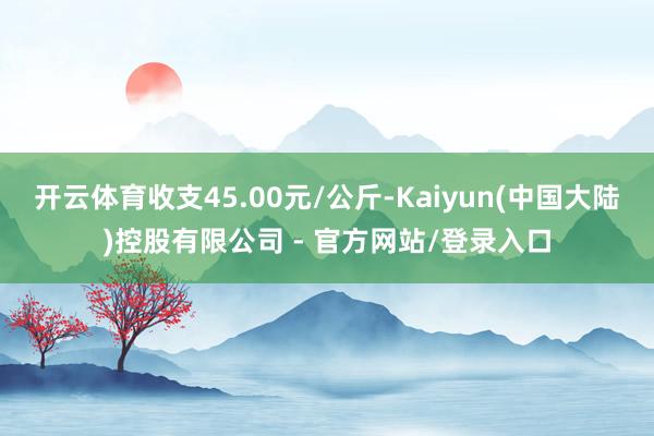 开云体育收支45.00元/公斤-Kaiyun(中国大陆)控股有限公司 - 官方网站/登录入口