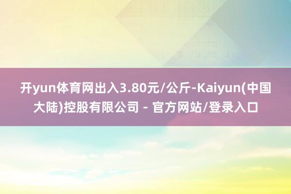 开yun体育网出入3.80元/公斤-Kaiyun(中国大陆)控股有限公司 - 官方网站/登录入口