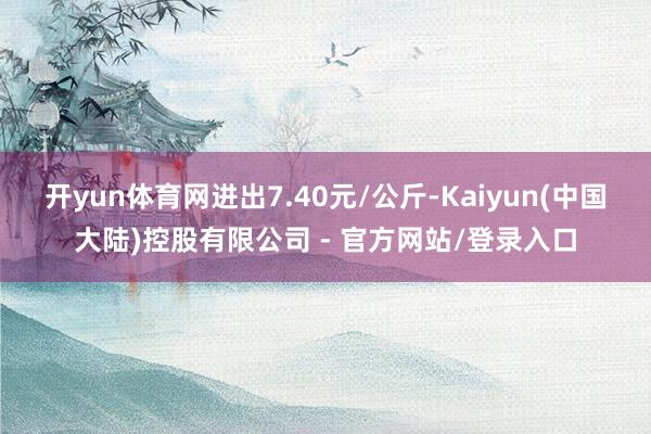 开yun体育网进出7.40元/公斤-Kaiyun(中国大陆)控股有限公司 - 官方网站/登录入口