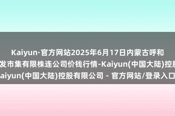 Kaiyun·官方网站2025年6月17日内蒙古呼和浩特市东瓦窑农副产物批发市集有限株连公司价钱行情-Kaiyun(中国大陆)控股有限公司 - 官方网站/登录入口