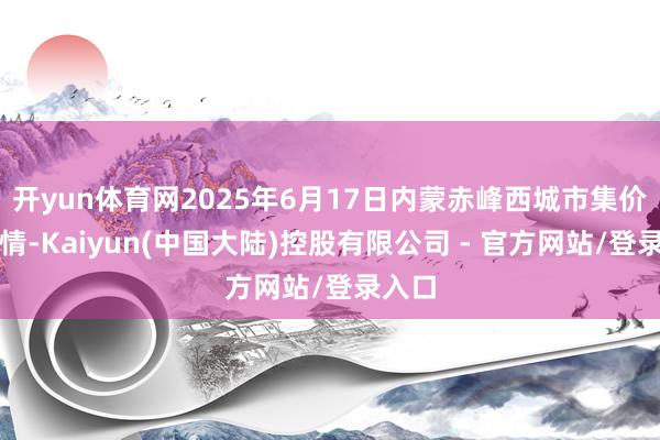 开yun体育网2025年6月17日内蒙赤峰西城市集价钱行情-Kaiyun(中国大陆)控股有限公司 - 官方网站/登录入口