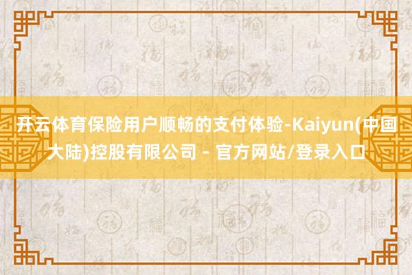 开云体育保险用户顺畅的支付体验-Kaiyun(中国大陆)控股有限公司 - 官方网站/登录入口