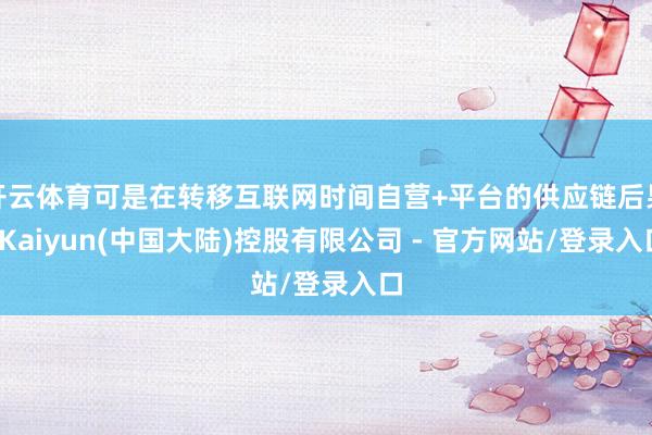 开云体育可是在转移互联网时间自营+平台的供应链后果-Kaiyun(中国大陆)控股有限公司 - 官方网站/登录入口