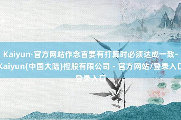 Kaiyun·官方网站作念首要有打算时必须达成一致-Kaiyun(中国大陆)控股有限公司 - 官方网站/登录入口