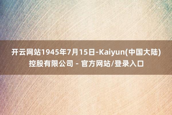 开云网站1945年7月15日-Kaiyun(中国大陆)控股有限公司 - 官方网站/登录入口