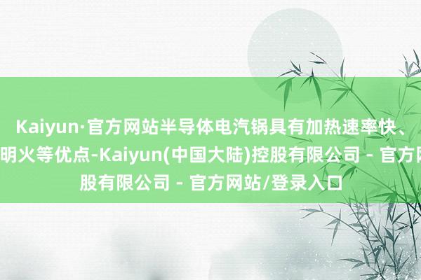 Kaiyun·官方网站半导体电汽锅具有加热速率快、热后果高、无明火等优点-Kaiyun(中国大陆)控股有限公司 - 官方网站/登录入口