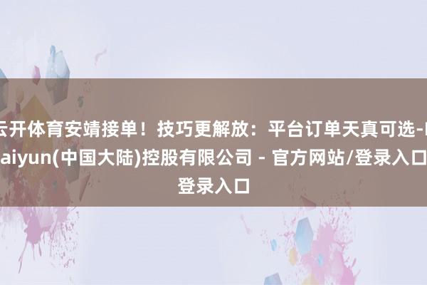 云开体育安靖接单！技巧更解放：平台订单天真可选-Kaiyun(中国大陆)控股有限公司 - 官方网站/登录入口