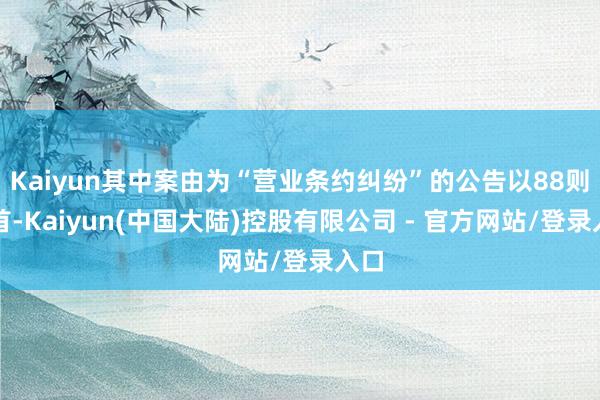 Kaiyun其中案由为“营业条约纠纷”的公告以88则居首-Kaiyun(中国大陆)控股有限公司 - 官方网站/登录入口