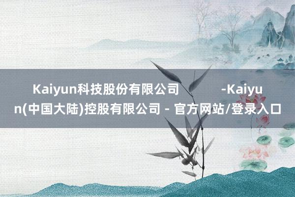 Kaiyun科技股份有限公司            -Kaiyun(中国大陆)控股有限公司 - 官方网站/登录入口