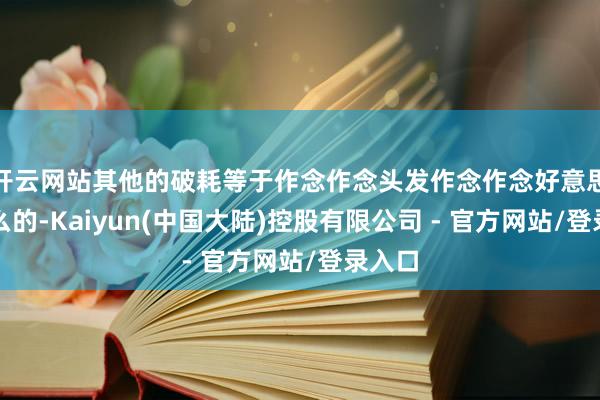 开云网站其他的破耗等于作念作念头发作念作念好意思甲什么的-Kaiyun(中国大陆)控股有限公司 - 官方网站/登录入口