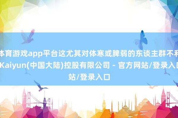 体育游戏app平台这尤其对体寒或脾弱的东谈主群不利-Kaiyun(中国大陆)控股有限公司 - 官方网站/登录入口