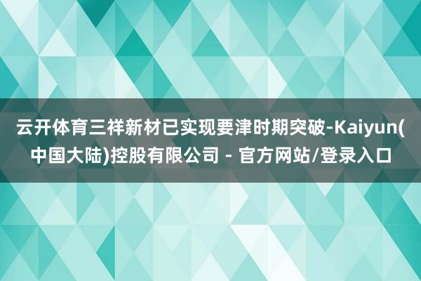 云开体育三祥新材已实现要津时期突破-Kaiyun(中国大陆)控股有限公司 - 官方网站/登录入口