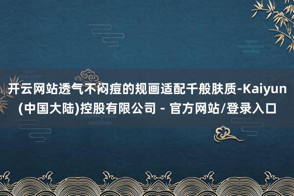 开云网站透气不闷痘的规画适配千般肤质-Kaiyun(中国大陆)控股有限公司 - 官方网站/登录入口