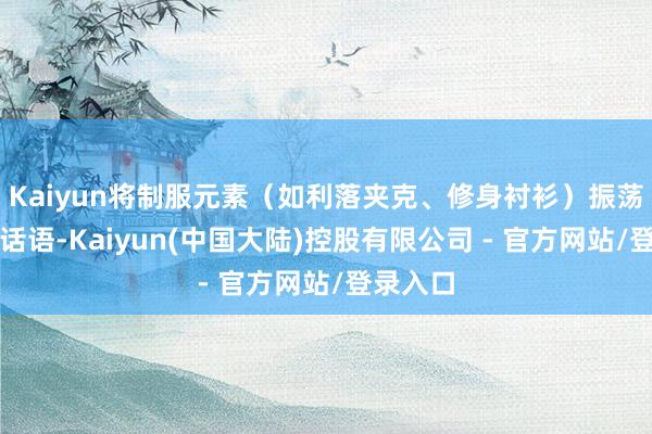 Kaiyun将制服元素（如利落夹克、修身衬衫）振荡为筹划话语-Kaiyun(中国大陆)控股有限公司 - 官方网站/登录入口