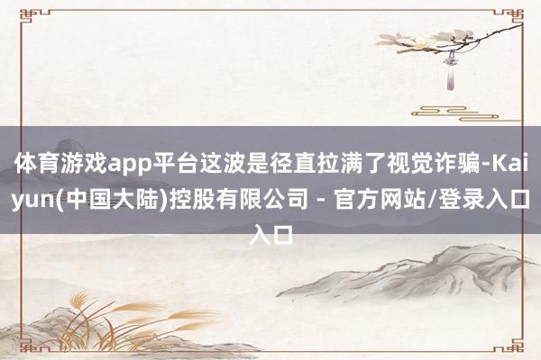 体育游戏app平台这波是径直拉满了视觉诈骗-Kaiyun(中国大陆)控股有限公司 - 官方网站/登录入口
