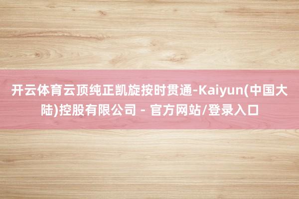 开云体育云顶纯正凯旋按时贯通-Kaiyun(中国大陆)控股有限公司 - 官方网站/登录入口