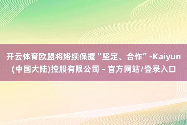 开云体育欧盟将络续保握“坚定、合作”-Kaiyun(中国大陆)控股有限公司 - 官方网站/登录入口
