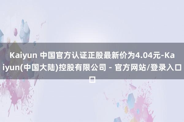 Kaiyun 中国官方认证正股最新价为4.04元-Kaiyun(中国大陆)控股有限公司 - 官方网站/登录入口