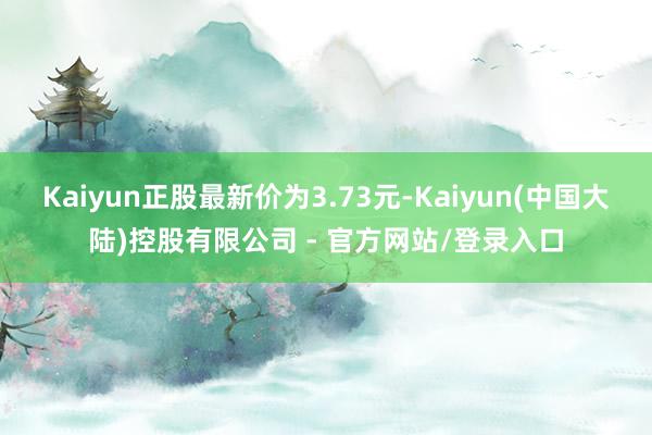 Kaiyun正股最新价为3.73元-Kaiyun(中国大陆)控股有限公司 - 官方网站/登录入口