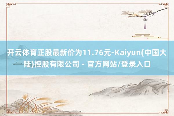 开云体育正股最新价为11.76元-Kaiyun(中国大陆)控股有限公司 - 官方网站/登录入口